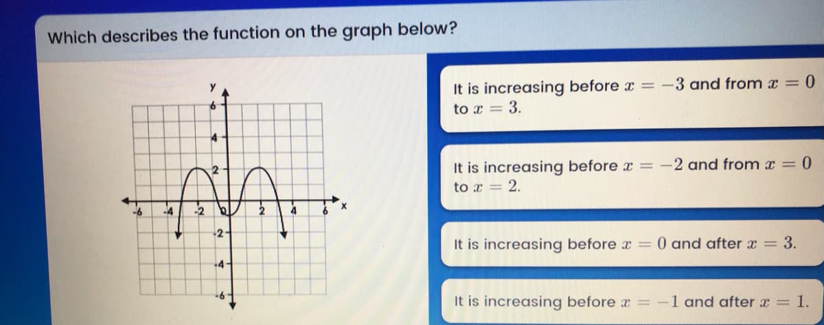 Which describes the function on the graph below?
It is increasing before x = -3 and from x = 0
to x = 3.
It is increasing before x = -
to x = 2.
2 and from x = 0
-4
-2
-2-
It is increasing before x =
0 and after x = 3.
4-
It is increasing before x = -1 and after x = 1.
