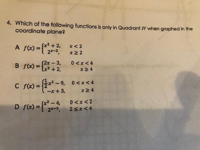 4. Which of the following functions is only in Quadrant IV when graphed in the
coordinate plane?
+ 2,
x < 2
%3D
2*-2,
x 2 2
B fx) =
(2x – 3,
x²+2,
0 <x <4
x2 4
2x? - 9, 0<x <4
x24
C f(x) =
%3D
-x + 3,
D f(x) = {* 2x-2,
-4, 0<x< 2
2<x< 4
