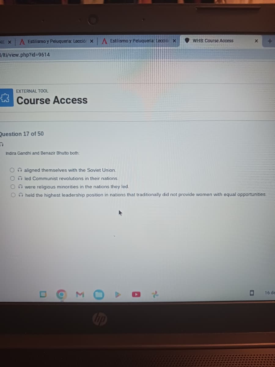 NIE X A Estilismo y Peluqueria: Lección x
/lti/view.php?id=9614
EXTERNAL TOOL
Course Access
Question 17 of 50
C
Indira Gandhi and Benazir Bhutto both:
A Estilismo y Peluqueria: Lección X
O aligned themselves with the Soviet Union.
Oled Communist revolutions in their nations.
Owere religious minorities in the nations they led.
O held the highest leadership position in
O
Σ
0
WHB: Course Access
2
nations that traditionally did not provide women with equal opportunities.
X +
C
16 de