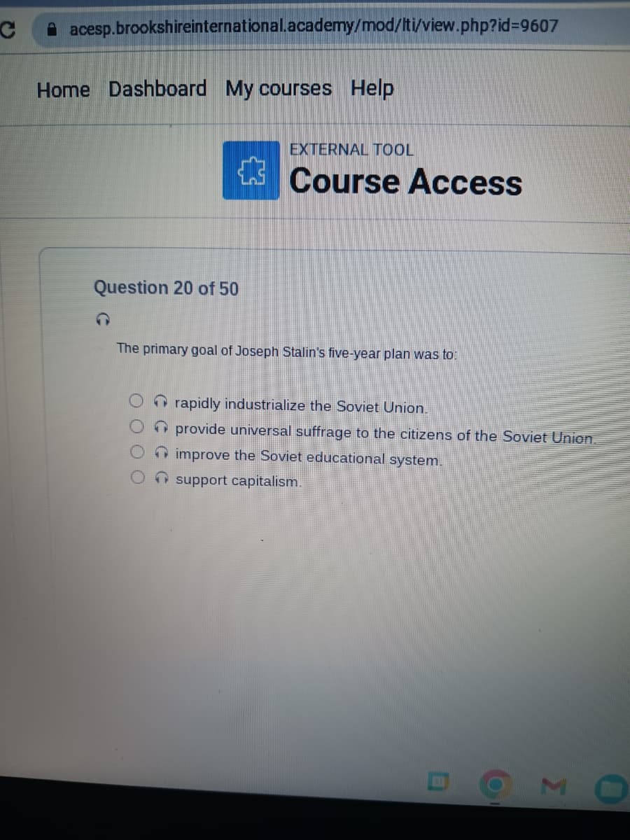 C
acesp.brookshireinternational.academy/mod/lti/view.php?id=9607
Home Dashboard My courses Help
Question 20 of 50
EXTERNAL TOOL
Course Access
The primary goal of Joseph Stalin's five-year plan was to:
rapidly industrialize the Soviet Union.
provide universal suffrage to the citizens of the Soviet Union.
improve the Soviet educational system.
support capitalism.
M