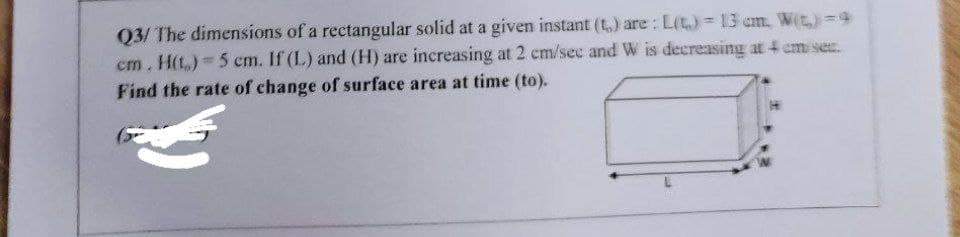 Q3/ The dimensions of a rectangular solid at a given instant (t,) are : L(t.)= 3 cm. W(t)=9
cm. H(t.) 5 cm. If (L) and (H) are increasing at 2 cm/sec and W is decreasing at 4 cm ser.
Find the rate of change of surface area at time (to).
