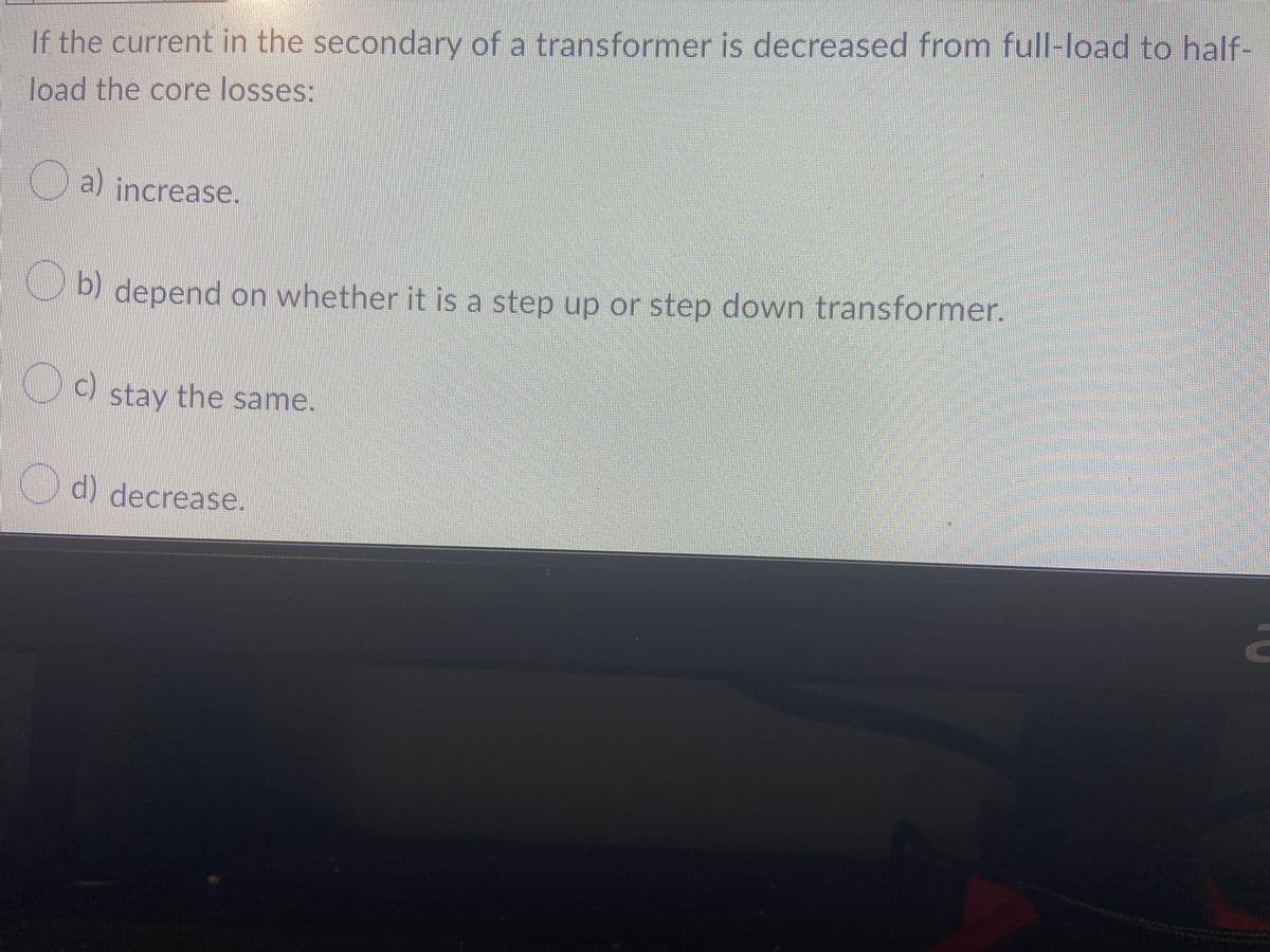 If the current in the secondary of a transformer is decreased from full-load to half-
load the core losses:
KLa) increase.
depend on whether it is a step up or step dowwn transformer.
CO stay the same.
c)
O) decrease.
