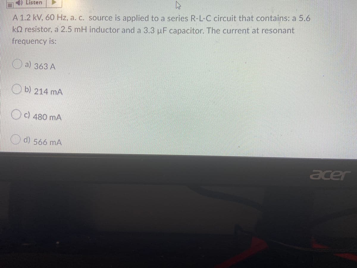 E Listen
A 1.2 kV, 60 Hz, a. c. source is applied to a series R-L-C circuit that contains: a 5.6
kQ resistor, a 2.5 mH inductor and a 3.3 uF capacitor. The current at resonant
frequency is:
Da) 363 A
b) 214 mA
c)480 mA
d) 566 mA
acer
