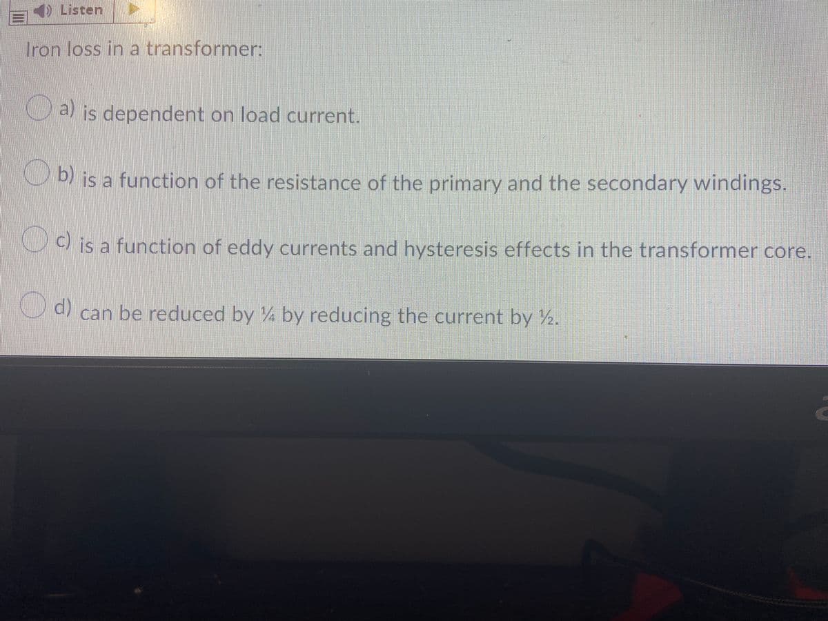 BListen
Tron Joss in a transformer:
Cais dependent on load current.
b) is a function of the resistance of the primary and the secondary windings.
Cis a function of eddy currents and hysteresis effects in the transformer core.
d)
) can be reduced by ¼ by reducing the current by 2.
