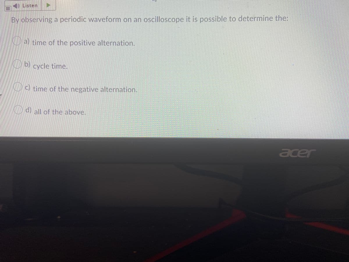 Listen
By observing a periodic waveform on an oscilloscope it is possible to determine the:
a) time of the positive alternation.
ND) cycle time.
D c) time of the negative alternation.
O d) all of the above.
acer
