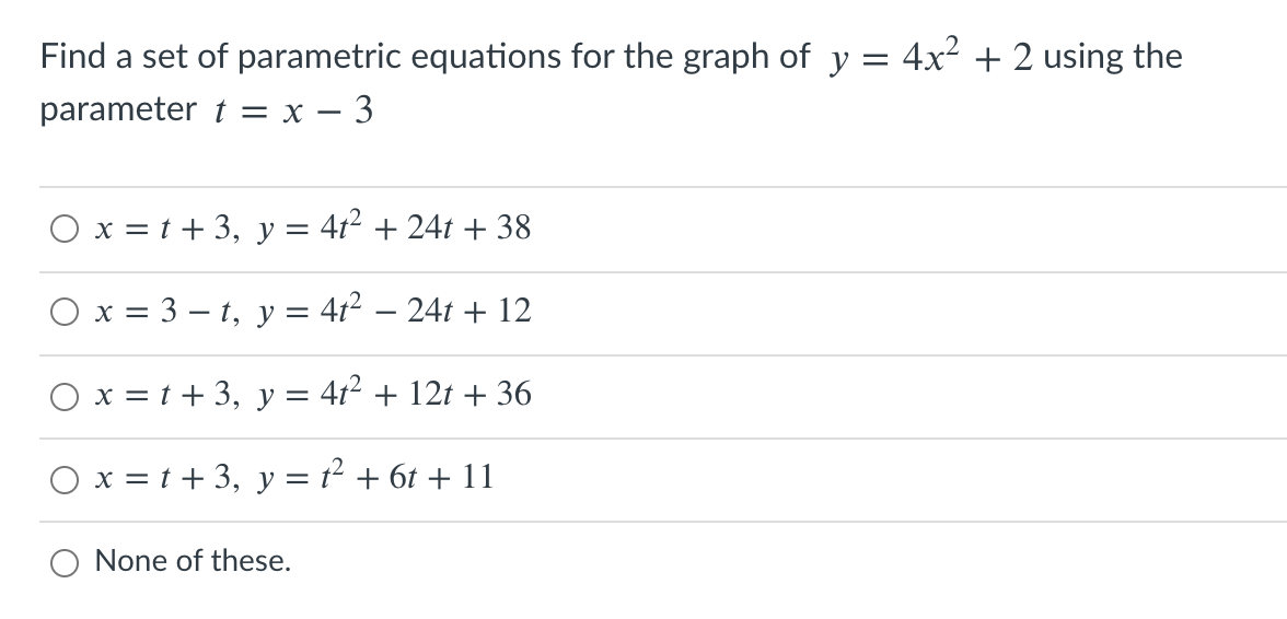 Find a set of parametric equations for the graph of y = 4x² + 2 using the
parameter t = x – 3
x = t + 3,
y
412 + 24t + 38
Ох 3 3—t, у %3D412 — 241 + 12
x = t + 3, y = 4t² + 12t + 36
O x = t + 3, y = t² + 6t + 11
O None of these.
