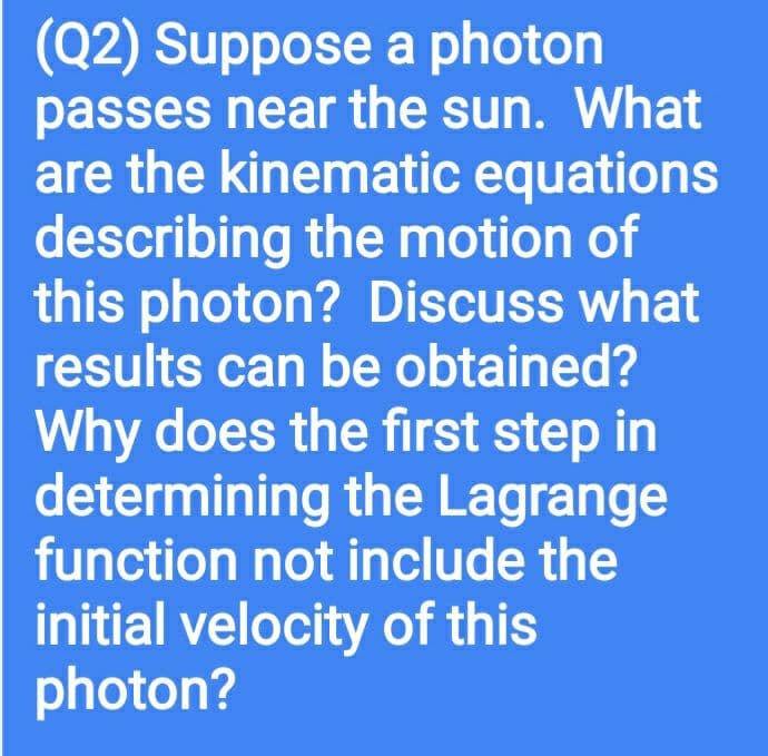 (Q2) Suppose a photon
passes near the sun. What
are the kinematic equations
describing the motion of
this photon? Discuss what
results can be obtained?
Why does the first step in
determining the Lagrange
function not include the
initial velocity of this
photon?
