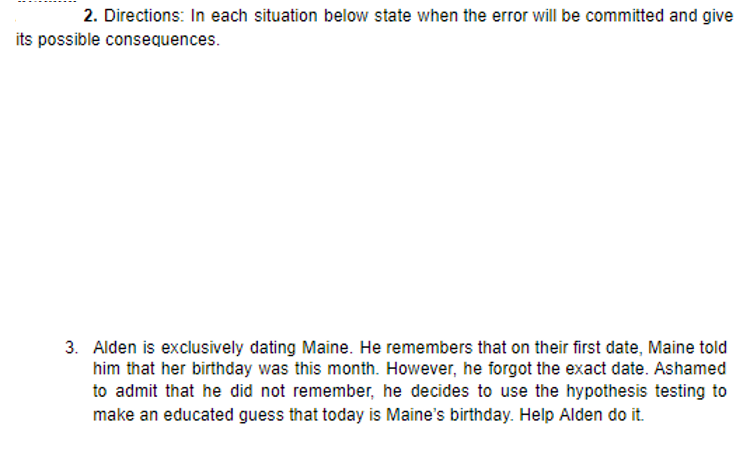 2. Directions: In each situation below state when the error will be committed and give
its possible consequences.
3. Alden is exclusively dating Maine. He remembers that on their first date, Maine told
him that her birthday was this month. However, he forgot the exact date. Ashamed
to admit that he did not remember, he decides to use the hypothesis testing to
make an educated guess that today is Maine's birthday. Help Alden do it.
