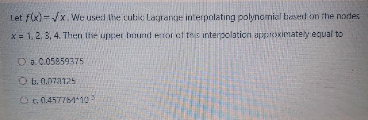 Let f(x)=/x.We used the cubic Lagrange interpolating polynomial based on the nodes
X 1, 2, 3, 4. Then the upper bound error of this interpolation approximately equal to
O a. 0.05859375
O b. 0.078125
O c. 0.457764*10-3
