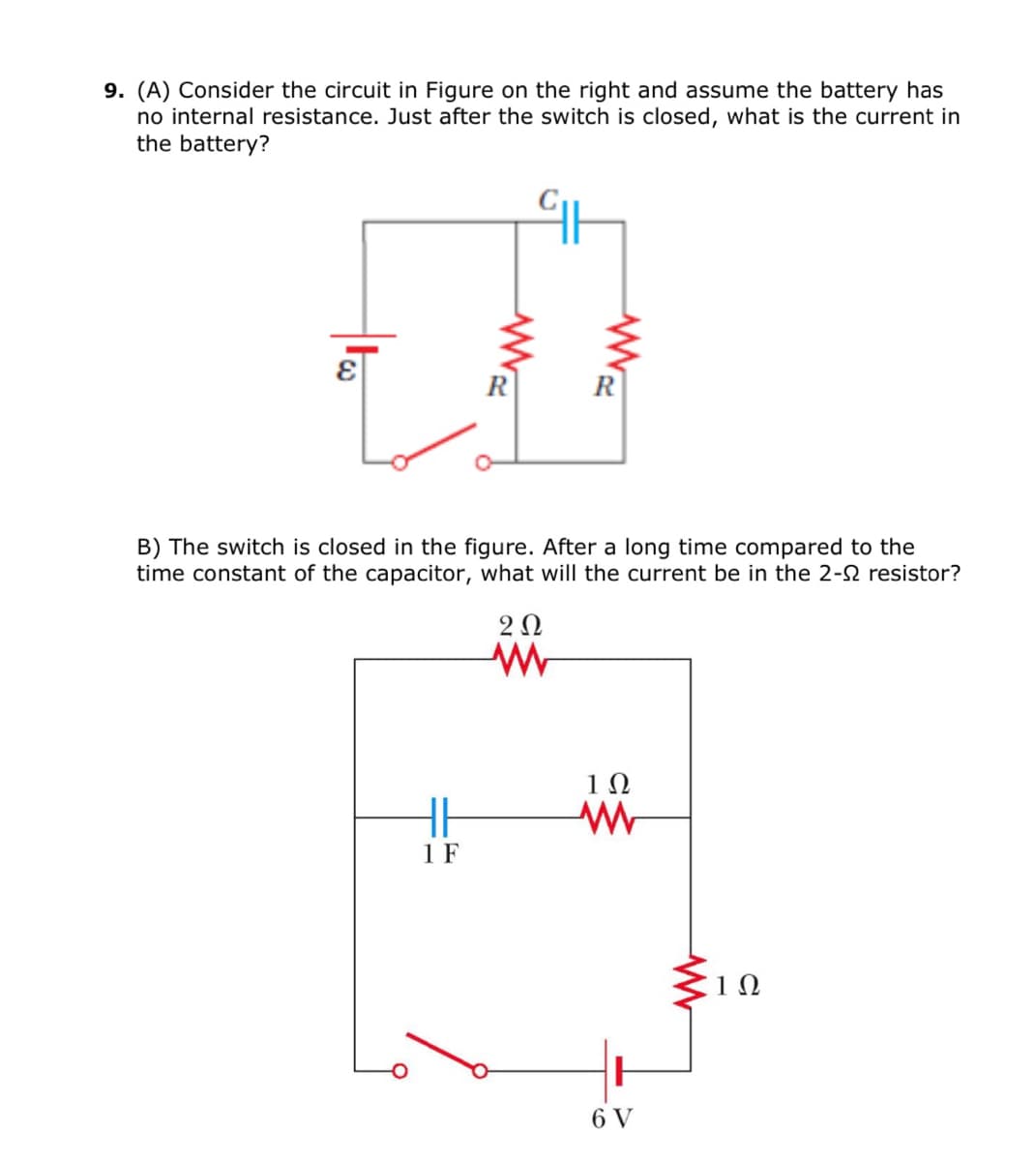 9. (A) Consider the circuit in Figure on the right and assume the battery has
no internal resistance. Just after the switch is closed, what is the current in
the battery?
R
B) The switch is closed in the figure. After a long time compared to the
time constant of the capacitor, what will the current be in the 2-2 resistor?
2Ω
10
%23
HE
1 F
6 V
