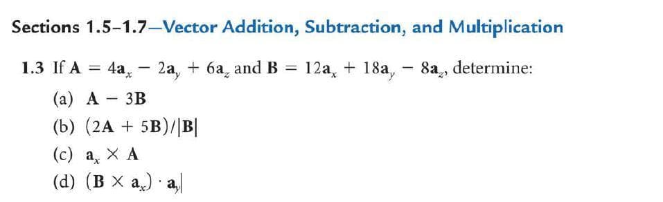 Sections 1.5-1.7-Vector Addition, Subtraction, and Multiplication
1.3 If A =
4a, – 2a, + 6a, and B = 12a, + 18a, - 8a, determine:
(а) А — 3В
(b) (2A + 5B)/|B|
(c) a X A
(d) (B X a) a,
