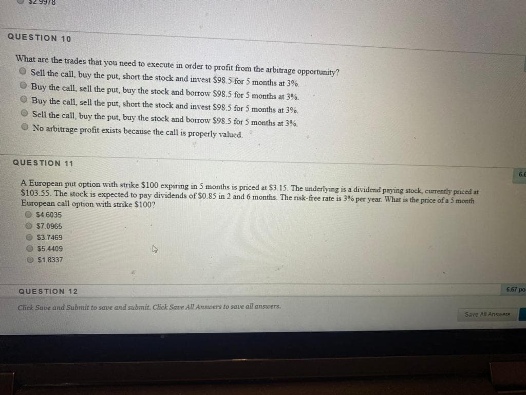 S2.9978
QUESTION 10
What are the trades that you need to execute in order to profit from the arbitrage opportunity?
O Sell the call, buy the put, short the stock and invest $98.5 for 5 months at 3%.
O Buy the call, sell the put, buy the stock and borrow $98.5 for 5 months at 3%.
O Buy the call, sell the put, short the stock and invest $98.5 for 5 months at 3%.
O Sell the call, buy the put, buy the stock and borrow $98.5 for 5 months at 3%.
O No arbitrage profit exists because the call is properly valued.
QUESTION 11
6.6
A European put option with strike $100 expiring in 5 months is priced at $3.15. The underlying is a dividend paying stock, currently priced at
$103.55. The stock is expected to pay dividends of $0.85 in 2 and 6 months. The risk-free rate is 3% per year. What is the price of a 5 month
European call option with strike $100?
O $4.6035
O $7.0965
O $3.7469
O $5.4409
O $1.8337
6,67 po
QUESTION 12
Click Save and Submit to save and submit. Click Save All Answers to save all answers.
Save All Answers
