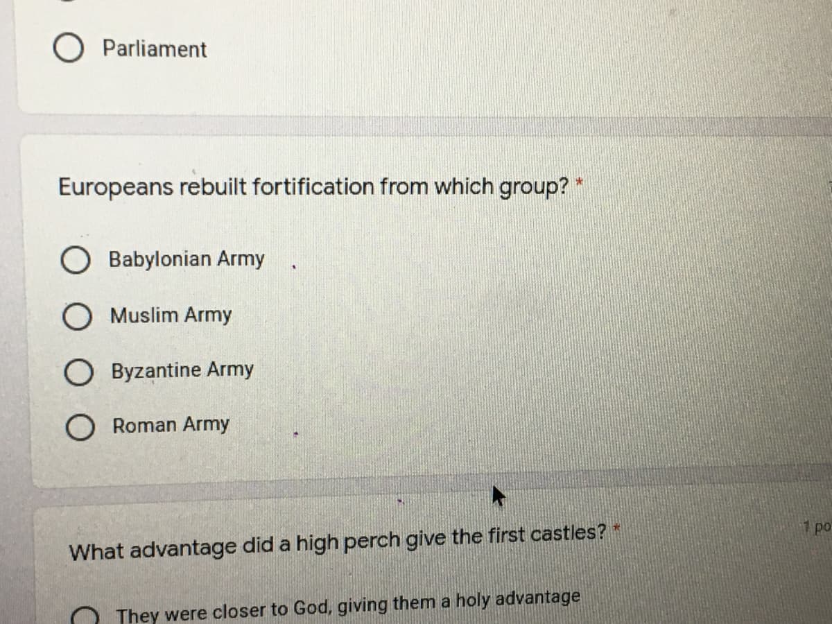 O Parliament
Europeans rebuilt fortification from which group? *
O Babylonian Army
O Muslim Army
O Byzantine Army
O Roman Army
1 po
What advantage did a high perch give the first castles?*
They were closer to God, giving them a holy advantage
