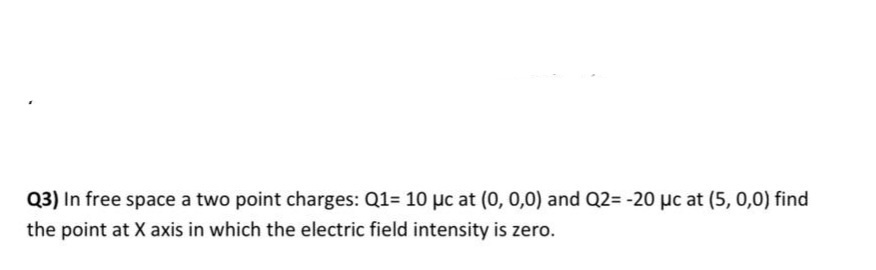 Q3) In free space a two point charges: Q1= 10 µc at (0, 0,0) and Q2= -20 µc at (5, 0,0) find
the point at X axis in which the electric field intensity is zero.
