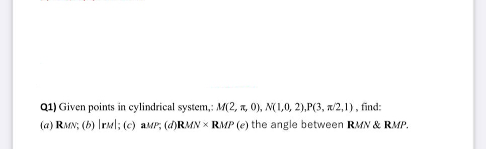 Q1) Given points in cylindrical system,: M(2, 7, 0), N(1,0, 2),P(3, t/2,1), find:
(a) RMN; (b) rm|; (c) aMP; (d)RMN X RMP (e) the angle between RMN & RMP.
