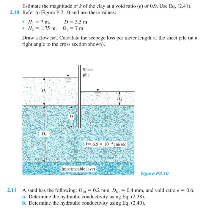 Estimate the magnitude of k of the clay at a void ratio (e) of 0.9. Use Eq. (2.41).
2.10 Refer to Figure P 2.10 and use these values:
• H = 7 m,
• H, = 1.75 m, D = 7 m
D = 3.5 m
Draw a flow net. Calculate the seepage loss per meter length of the sheet pile (at a
right angle to the cross section shown).
Sheet
pile
H1
H2
D1
k= 6.5 x 10-4cm/sec
Impermeable layer
Figure P2.10
= 0.6.
2.11 A sand has the following: D10 = 0.2 mm, D = 0.4 mm, and void ratio e
a. Determine the hydraulic conductivity using Eq. (2.38).
b. Determine the hydraulic conductivity using Eq. (2.40).
