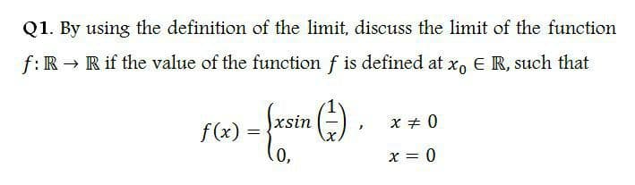 Q1. By using the definition of the limit, discuss the limit of the function
f: R → R if the value of the function f is defined at x, E R, such that
xsin
X + 0
f(x) =
0,
x = 0
