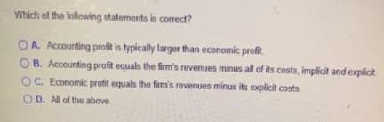 Which of the following statements is correct?
OA. Accounting profit is typically larger than economic profit.
O B. Accounting profit equals the firm's revenues minus all of its costs, implicit and explicit
OC. Economic profit equals the firm's revenues minus its explicit costs.
OD. All of the above
