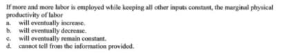 If more and more labor is employed while keeping all other inputs constant, the marginal physical
productivity of labor
a. will eventually increase.
b. will eventually decrease.
e. will eventually remain constant.
d. cannot tell from the information provided.
