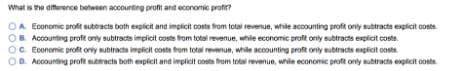 What is the difference between accounting profit and economic prof?
A Economic profit subtracts both explicit and implicit costs from total revenue, while acounting profit only subtracts explicit costs.
OR Accounting proft only subtracts implicit costs from totsi revenue, while economic profit only subtracts explicit costs.
OC Economic proft orly subtracts implicit costs from total revenue, while accounting profit only subtracts explicit costs.
OD. Accounting proft suberacts both explicit and implicit costs from total revenue, while economic proft only subtracts explicit costs
