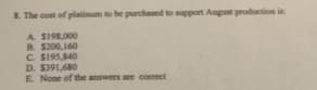 S. The cost of platinum to be purchased to mpport August production is:
A S198,000
B. $200,160
C. S195,840
D. S391,680
E None of the answers are corect
