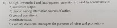 13) The high-low method and least-squares regression are used by accountants to:
A) maximize output.
B) choose among alternative courses of action.
C) control operations.
D) estimate costs.
E) evaluate divisional managers for purposes of raises and promotions.
