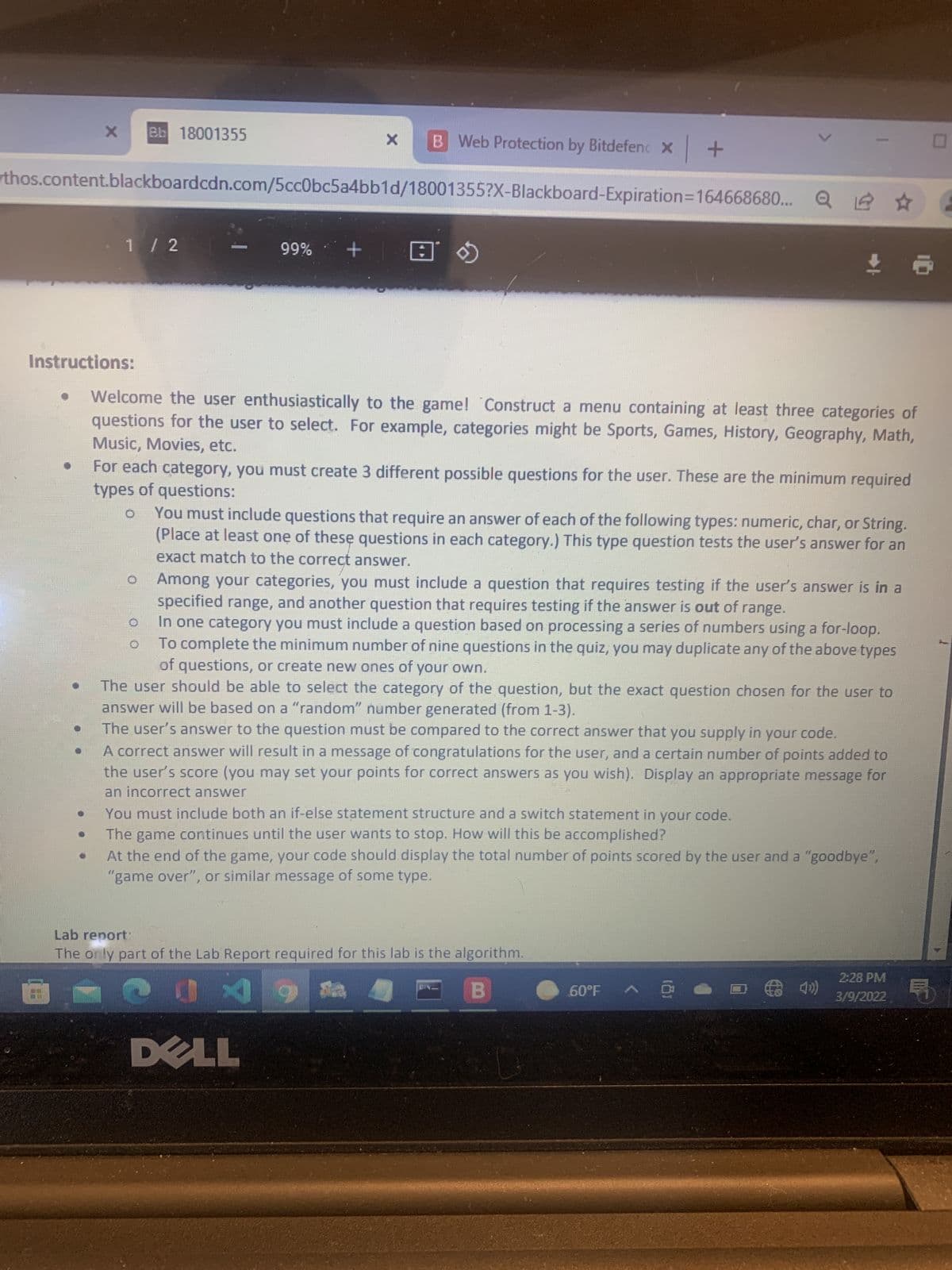 Bb 18001355
B Web Protection by Bitdefenc x +
rthos.content.blackboardcdn.com/5cc0bc5a4bb1d/18001355?X-Blackboard-Expiration=164668680...
.1/ 2
+ %66
Instructions:
Welcome the user enthusiastically to the game! Construct a menu containing at least three categories of
questions for the user to select. For example, categories might be Sports, Games, History, Geography, Math,
Music, Movies, etc.
For each category, you must create 3 different possible questions for the user. These are the minimum required
types of questions:
You must include questions that require an answer of each of the following types: numeric, char, or String.
(Place at least one of these questions in each category.) This type question tests the user's answer for an
exact match to the correct answer.
Among your categories, you must include a question that requires testing if the user's answer is in a
specified range, and another question that requires testing if the answer is out of range.
In one category you must include a question based on processing a series of numbers using a for-loop.
To complete the minimum number of nine questions in the quiz, you may duplicate any of the above types
of questions, or create new ones of your own.
The user should be able to select the category of the question, but the exact question chosen for the user to
answer will be based on a "random" number generated (from 1-3).
The user's answer to the question must be compared to the correct answer that you supply in your code.
A correct answer will result in a message of congratulations for the user, and a certain number of points added to
the user's score (you may set your points for correct answers as you wish). Display an appropriate message for
an incorrect answer
You must include both an if-else statement structure and a switch statement in your code.
The game continues until the user wants to stop. How will this be accomplished?
At the end of the game, your code should display the total number of points scored by the user and a "goodbye",
"game over", or similar message of some type.
Lab report
The only part of the Lab Report required for this lab is the algorithm.
2:28 PM
(
3/9/2022
60°F
