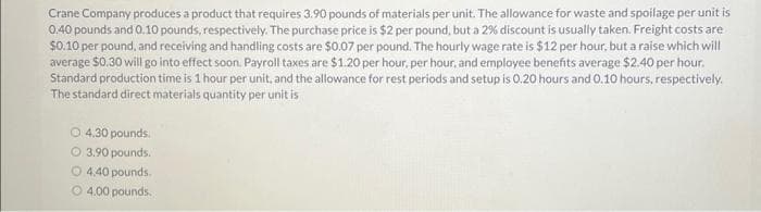 Crane Company produces a product that requires 3.90 pounds of materials per unit. The allowance for waste and spoilage per unit is
0.40 pounds and 0.10 pounds, respectively. The purchase price is $2 per pound, but a 2% discount is usually taken. Freight costs are
$0.10 per pound, and receiving and handling costs are $0.07 per pound. The hourly wage rate is $12 per hour, but a raise which will
average $0.30 will go into effect soon. Payroll taxes are $1.20 per hour, per hour, and employee benefits average $2.40 per hour.
Standard production time is 1 hour per unit, and the allowance for rest periods and setup is 0.20 hours and 0.10 hours, respectively.
The standard direct materials quantity per unit is
O 4.30 pounds.
O.3.90 pounds.
O4.40 pounds.
4.00 pounds.
