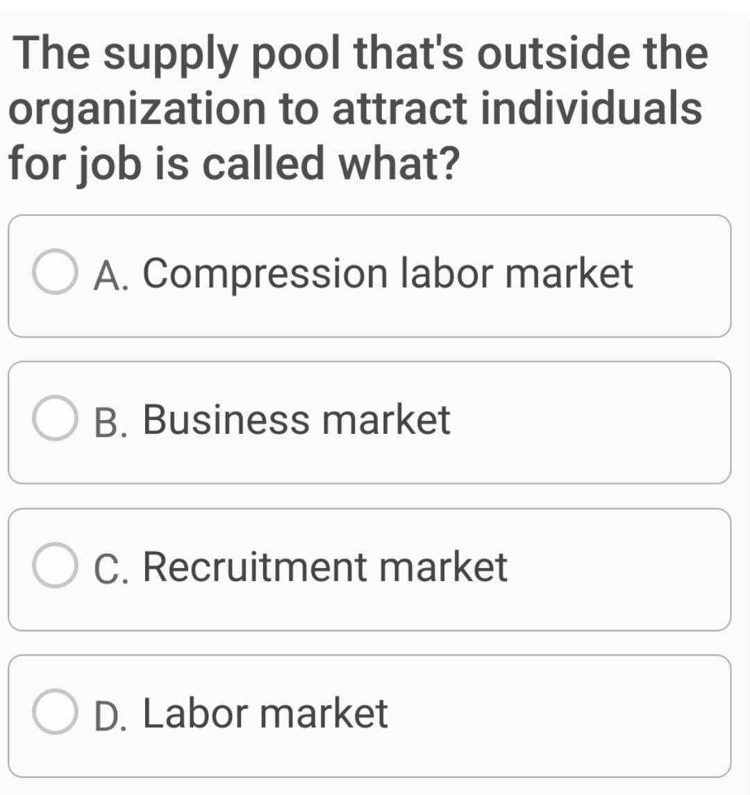 The supply pool that's outside the
organization to attract individuals
for job is called what?
A. Compression labor market
O B. Business market
O C. Recruitment market
D. Labor market