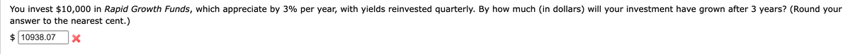 You invest $10,000 in Rapid Growth Funds, which appreciate by 3% per year, with yields reinvested quarterly. By how much (in dollars) will your investment have grown after 3 years? (Round your
answer to the nearest cent.)
$10938.07 X