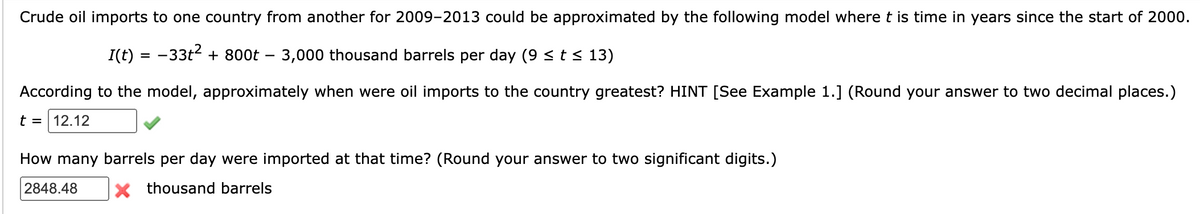 Crude oil imports to one country from another for 2009-2013 could be approximated by the following model where t is time in years since the start of 2000.
I(t) = -33t² + 800t - 3,000 thousand barrels per day (9 ≤ t ≤ 13)
According to the model, approximately when were oil imports to the country greatest? HINT [See Example 1.] (Round your answer to two decimal places.)
t = 12.12
How many barrels per day were imported at that time? (Round your answer to two significant digits.)
2848.48
X thousand barrels