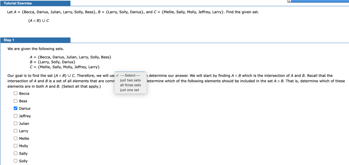 Tutorial Exercise
Let A = {Becca, Darius, Julian, Larry, Solly, Bess}, B = {Larry, Solly, Darius}, and C= {Mellie, Sally, Molly, Jeffrey, Larry}. Find the given set.
(An B) UC
Step 1
We are given the following sets.
A = {Becca, Darius, Julian, Larry, Solly, Bess}
B = {Larry, Solly, Darius}
C = {Mellie, Sally, Molly, Jeffrey, Larry}
Our goal is to find the set (A n B) U C. Therefore, we will use ✓ ---Select---
intersection of A and B is a set of all elements that are comn just two sets
all three sets
elements are in both A and B. (Select all that apply.)
just one set
Becca
Bess
Darius
Jeffrey
Julian
Larry
Mellie
Molly
Sally
Solly
› determine our answer. We will start by finding A n B which is the intersection of A and B. Recall that the
Determine which of the following elements should be included in the set A n B. That is, determine which of these
