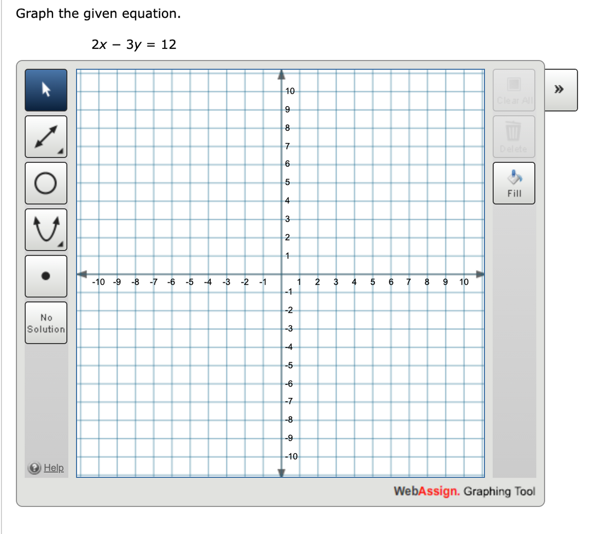 Graph the given equation.
2x - 3y = 12
No
Solution
→ Help
-10 -9 -8 -7 -6 -5
-4
-3
-2
-1
10
9
8
7
6
5
4
3
2
1
-1
-2
-3
-4
-5
-6
-7
-8
-9
1
-10
2
3
4
5
6
7
8 9 10
Clear All
Fill
WebAssign. Graphing Tool