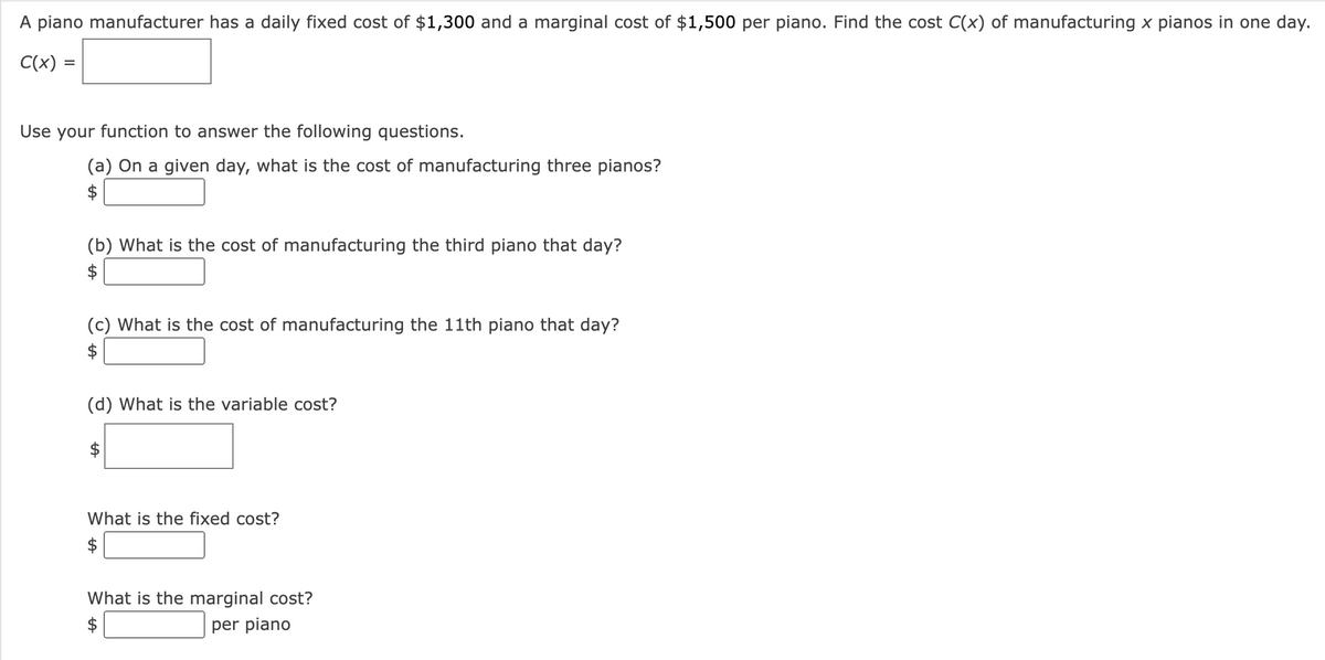 A piano manufacturer has a daily fixed cost of $1,300 and a marginal cost of $1,500 per piano. Find the cost C(x) of manufacturing x pianos in one day.
C(x)
Use your function to answer the following questions.
(a) On a given day, what is the cost of manufacturing three pianos?
(b) What is the cost of manufacturing the third piano that day?
$
(c) What is the cost of manufacturing the 11th piano that day?
(d) What is the variable cost?
$
What is the fixed cost?
$
What is the marginal cost?
$
per piano