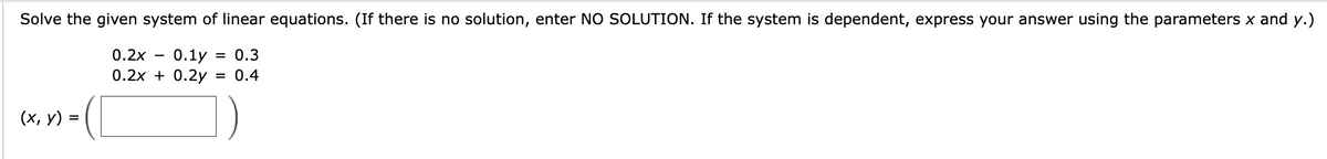 Solve the given system of linear equations. (If there is no solution, enter NO SOLUTION. If the system is dependent, express your answer using the parameters x and y.)
0.2x 0.1y = 0.3
0.2x + 0.2y = 0.4
(x, y) =
-