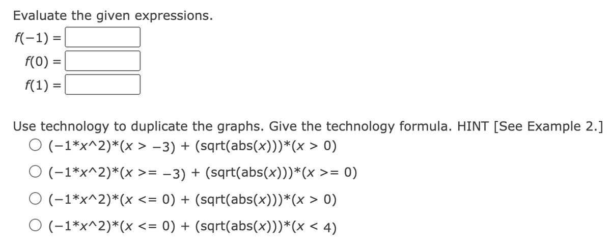 Evaluate the given expressions.
f(-1) =
f(0)
f(1):
=
Use technology to duplicate the graphs. Give the technology formula. HINT [See Example 2.]
O (-1*x^2)*(x > −3) + (sqrt(abs(x)))*(x > 0)
O (-1*x^2)*(x >= −3) + (sqrt(abs(x)))*(x >= 0)
O (-1*x^2)*(x <= 0) + (sqrt(abs(x)))*(x > 0)
O (-1*x^2)*(x <= 0) + (sqrt(abs(x)))*(x < 4)