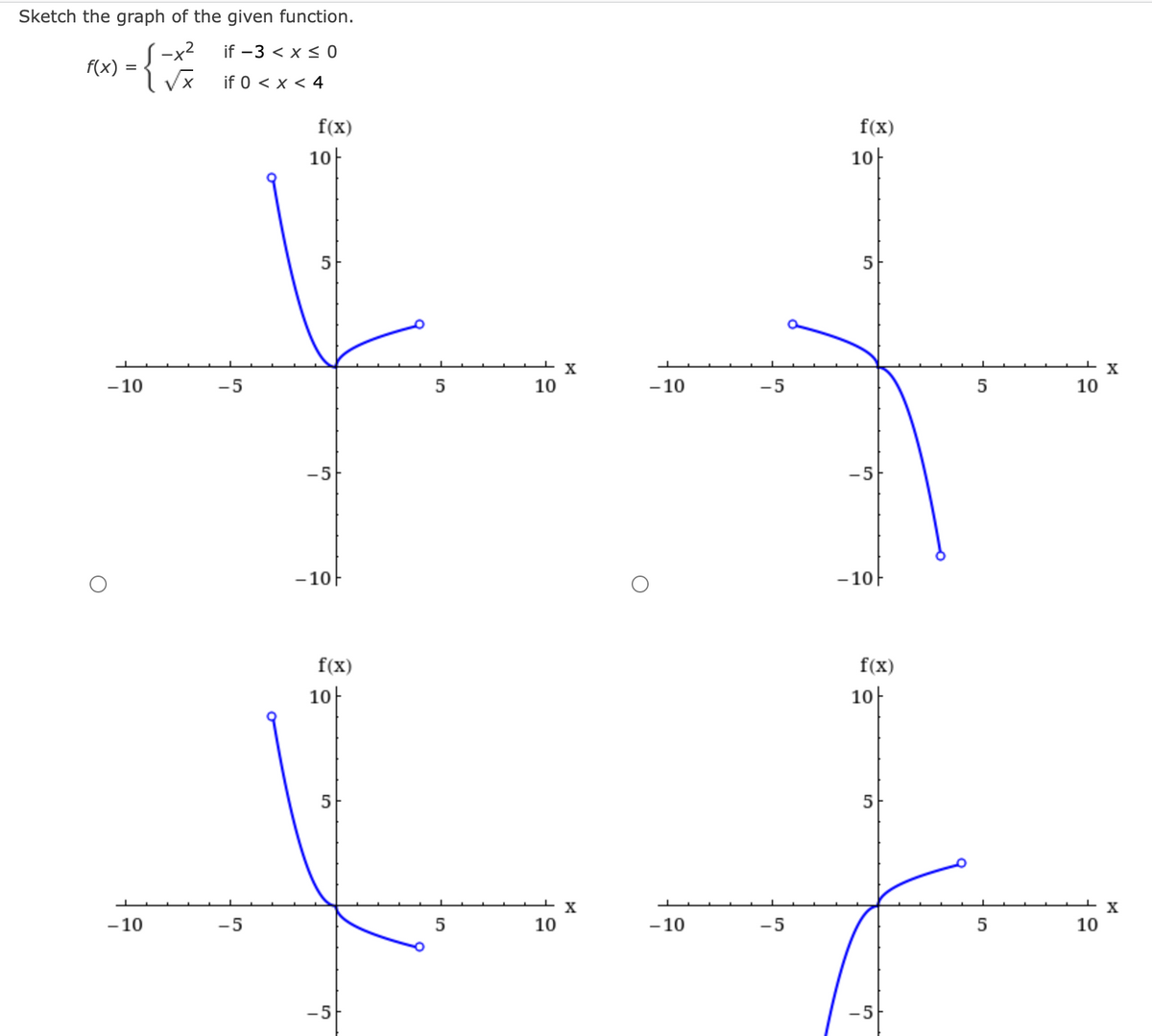 Sketch the graph of the given function.
-x2
if -3 < x≤0
X
if 0 < x < 4
f(x)
=
S
-10
-10
-5
-5
f(x)
10
-5
- 10
f(x)
10
5
-5
5
5
10
10
X
X
-10
-10
-5
-5
f(x)
10
5
- 10
f(x)
10
5
-5
10
10
X
X