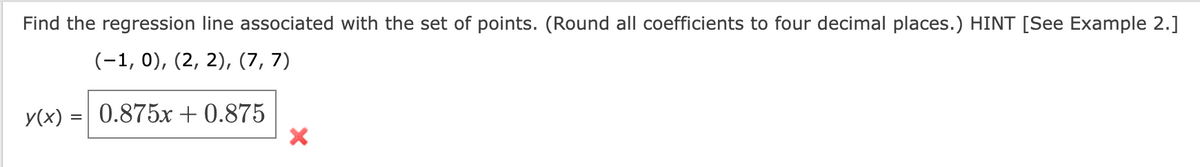 Find the regression line associated with the set of points. (Round all coefficients to four decimal places.) HINT [See Example 2.]
(−1, 0), (2, 2), (7, 7)
y(x) = 0.875x+0.875
X