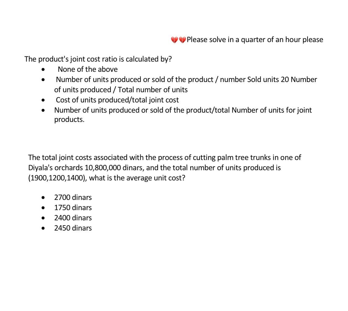 Please solve in a quarter of an hour please
The product's joint cost ratio is calculated by?
None of the above
●
Number of units produced or sold of the product / number Sold units 20 Number
of units produced / Total number of units
●
Cost of units produced/total joint cost
●
Number of units produced or sold of the product/total Number of units for joint
products.
The total joint costs associated with the process of cutting palm tree trunks in one of
Diyala's orchards 10,800,000 dinars, and the total number of units produced is
(1900,1200,1400), what is the average unit cost?
2700 dinars
●
1750 dinars
●
2400 dinars
●
2450 dinars