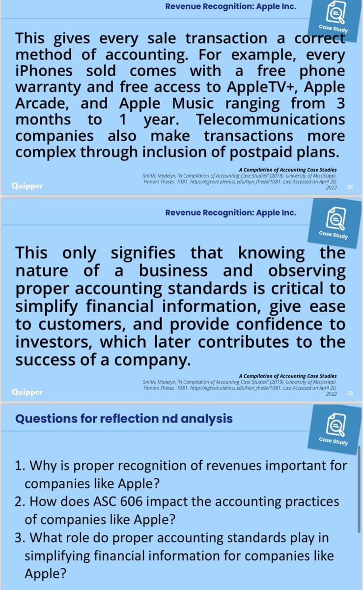 Revenue Recognition: Apple Inc.
Case Study
This gives every sale transaction a correct
method of accounting. For example, every
iPhones sold comes with a free phone
warranty and free access to AppleTV+, Apple
Arcade, and Apple Music ranging from 3
months to 1 year. Telecommunications
companies also make transactions more
complex through inclusion of postpaid plans.
A Compilation of Accounting Case Studies
Smith, Madelyn, "A Compilation of Accounting Case Studies" (2019). University of Mississippi.
Honors Theses. 1081. https://egrove.olemiss.edu/hon_thesis/1081. Last Accessed on April 20,
2022
22
Quipper
Revenue Recognition: Apple Inc.
a
Case Study
This only signifies that knowing the
nature of a business and observing
proper accounting standards is critical to
simplify financial information, give ease
to customers, and provide confidence to
investors, which later contributes to the
success of a company.
Quipper
A Compilation of Accounting Case Studies
Smith, Madelyn, "A Compilation of Accounting Case Studies" (2019). University of Mississippi.
Honors Theses. 1081. https://egrove.olemiss.edu/hon_thesis/1081. Last Accessed on April 20,
Questions for reflection nd analysis
2022
Case Study
23
1. Why is proper recognition of revenues important for
companies like Apple?
2. How does ASC 606 impact the accounting practices
of companies like Apple?
3. What role do proper accounting standards play in
simplifying financial information for companies like
Apple?