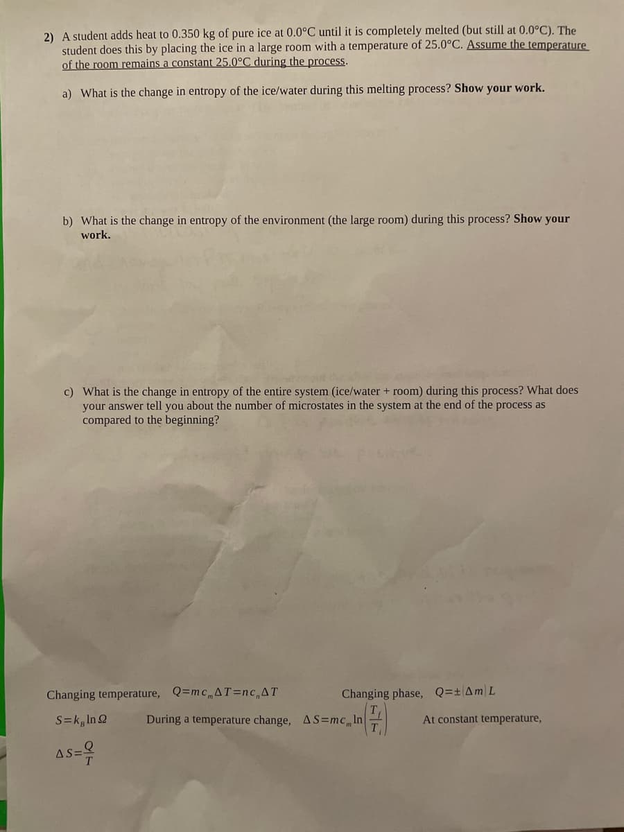 2) A student adds heat to 0.350 kg of pure ice at 0.0°C until it is completely melted (but still at 0.0°C). The
student does this by placing the ice in a large room with a temperature of 25.0°C. Assume the temperature
of the room remains a constant 25.0°C during the process.
a) What is the change in entropy of the ice/water during this melting process? Show your work.
b) What is the change in entropy of the environment (the large room) during this process? Show your
work.
c) What is the change in entropy of the entire system (ice/water + room) during this process? What does
your answer tell you about the number of microstates in the system at the end of the process as
compared to the beginning?
Changing temperature, Q=mcmAT=ncAT
Changing phase, Q=±AML
S=kg In 2
During a temperature change, AS=mcIn|
At constant temperature,
