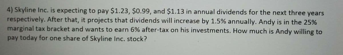 4) Skyline Inc. is expecting to pay $1.23, $0.99, and $1.13 in annual dividends for the next three years
respectively. After that, it projects that dividends will increase by 1.5% annually. Andy is in the 25%
marginal tax bracket and wants to earn 6% after-tax on his investments. How much is Andy willing to
pay today for one share of Skyline Inc. stock?
