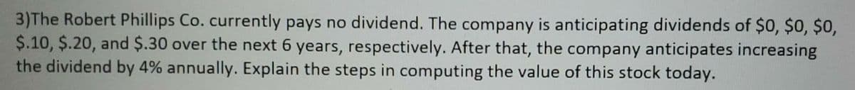 3)The Robert Phillips Co. currently pays no dividend. The company is anticipating dividends of $0, $0, $0,
$.10, $.20, and $.30 over the next 6 years, respectively. After that, the company anticipates increasing
the dividend by 4% annually. Explain the steps in computing the value of this stock today.
