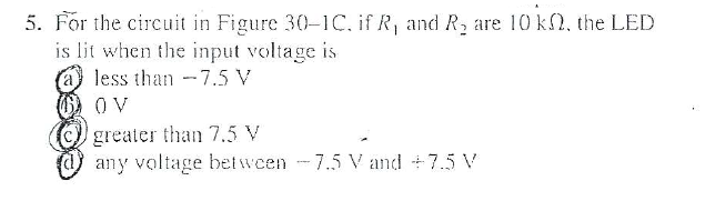 5. For the circuit in Figure 30-1C. if R, and R, are 10 k, the LED
is lit when the input voltage is
less than -7.5 V
O V
greater than 7.5 V
any voltage betwen -7.5 V and +7.5 V
