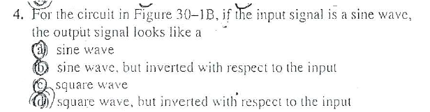 4. For the circuit in Figure 30-1B, if the input signal is a sine wavc,
the output signal looks like a
sine wave
sine wave, but inverted with respect to the input
square wave
square wave, but inverted with respect to the input
