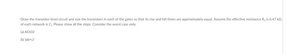 Draw the transistor-level circuit and size the transistors in each of the gates so that its rise and fall times are approximately equal. Assume the effective resistance R, is 6,47 ko,
of each network is C Please show all the steps. Consider the worst case only.
(a) AO132
(b) (ab+c)
