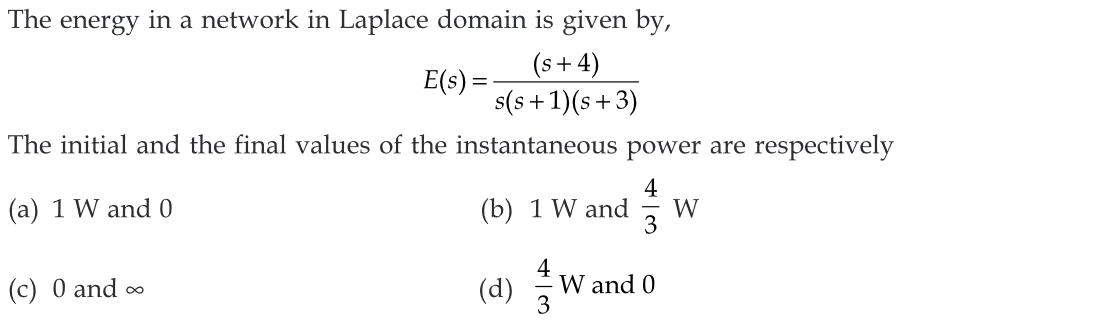 The energy in a network in Laplace domain is given by,
(s+4)
E(s) =
s(s+1)(s+3)
The initial and the final values of the instantaneous power are respectively
4
(a) 1 W and 0
(b) 1 W and W
3
(c) 0 and ∞
(d)
4
3
W and 0