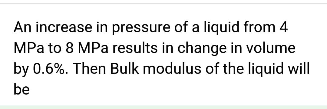 An increase in pressure of a liquid from 4
MPa to 8 MPa results in change in volume
by 0.6%. Then Bulk modulus of the liquid will
be