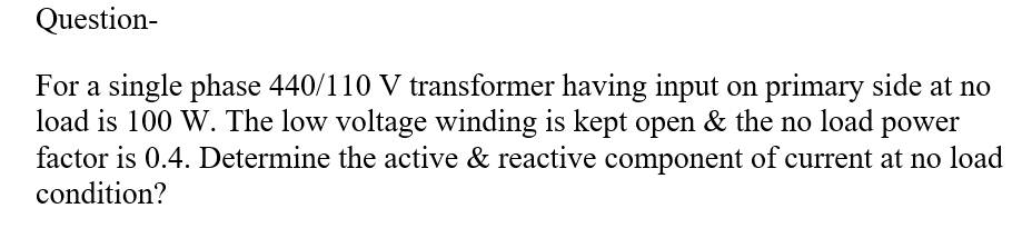 Question-
For a single phase 440/110 V transformer having input on primary side at no
load is 100 W. The low voltage winding is kept open & the no load power
factor is 0.4. Determine the active & reactive component of current at no load
condition?