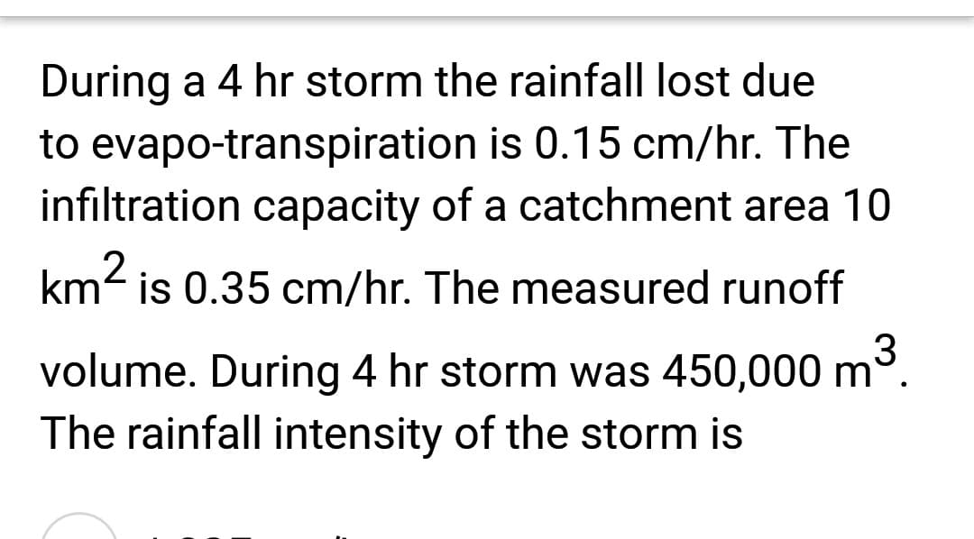 During a 4 hr storm the rainfall lost due
to evapo-transpiration is 0.15 cm/hr. The
infiltration capacity of a catchment area 10
km² is 0.35 cm/hr. The measured runoff
m³.
3
volume. During 4 hr storm was 450,000 m
The rainfall intensity of the storm is